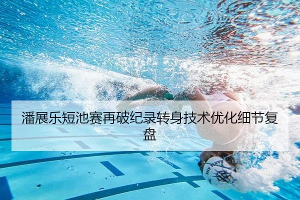 潘展乐短池赛再破纪录转身技术优化细节复盘