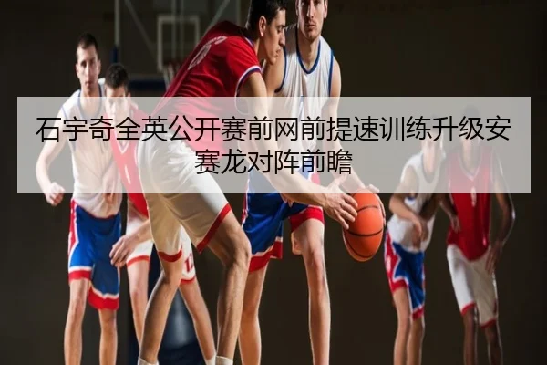 石宇奇全英公开赛前网前提速训练升级安赛龙对阵前瞻