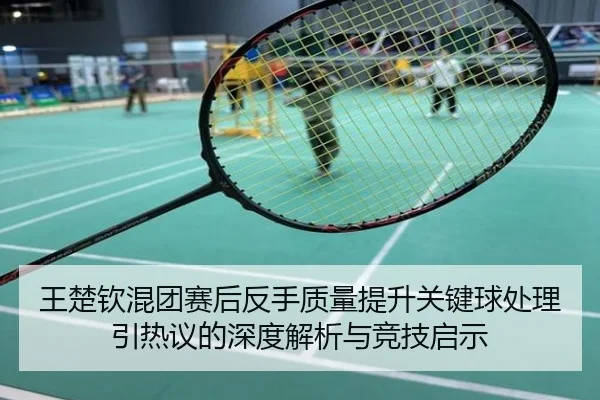 王楚钦混团赛后反手质量提升关键球处理引热议的深度解析与竞技启示